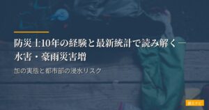 防災士10年の経験と最新統計で読み解く―水害・豪雨災害増加の実態と都市部の浸水リスク
