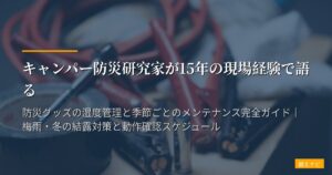 キャンパー防災研究家が15年の現場経験で語る｜防災グッズの湿度管理と季節ごとのメンテナンス完全ガイド｜梅雨・冬の結露対策と動作確認スケジュール