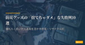 防災グッズの「捨てちゃダメ」な失敗例10選｜壊れた・古い防災道具を活かす修理・リサイクル術